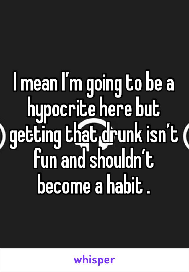 I mean I’m going to be a hypocrite here but getting that drunk isn’t fun and shouldn’t become a habit . 