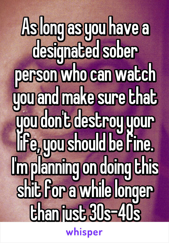 As long as you have a designated sober person who can watch you and make sure that you don't destroy your life, you should be fine. I'm planning on doing this shit for a while longer than just 30s-40s