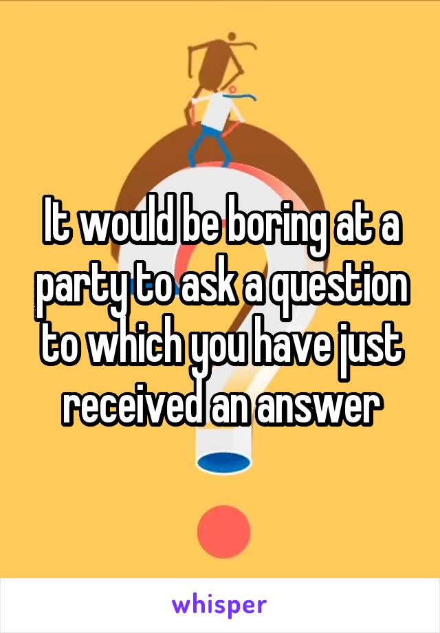 It would be boring at a party to ask a question to which you have just received an answer