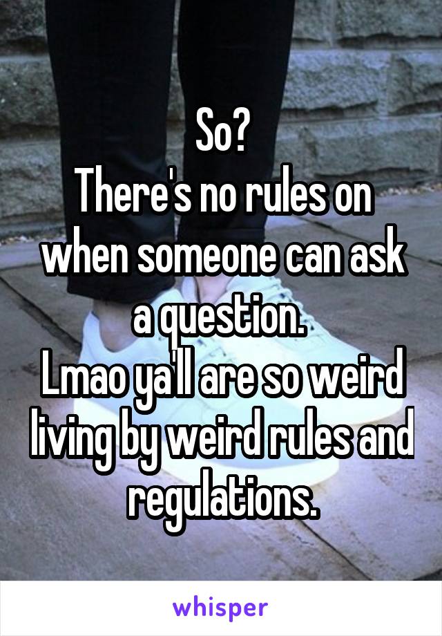 So?
There's no rules on when someone can ask a question. 
Lmao ya'll are so weird living by weird rules and regulations.