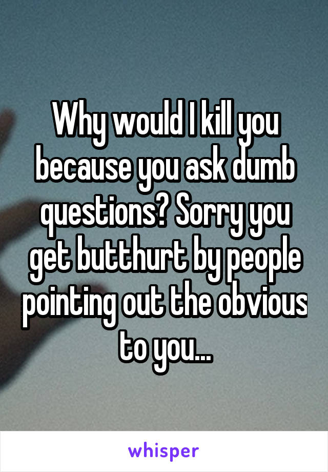 Why would I kill you because you ask dumb questions? Sorry you get butthurt by people pointing out the obvious to you...