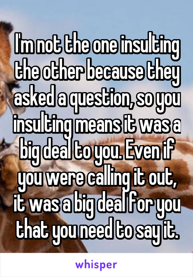 I'm not the one insulting the other because they asked a question, so you insulting means it was a big deal to you. Even if you were calling it out, it was a big deal for you that you need to say it.