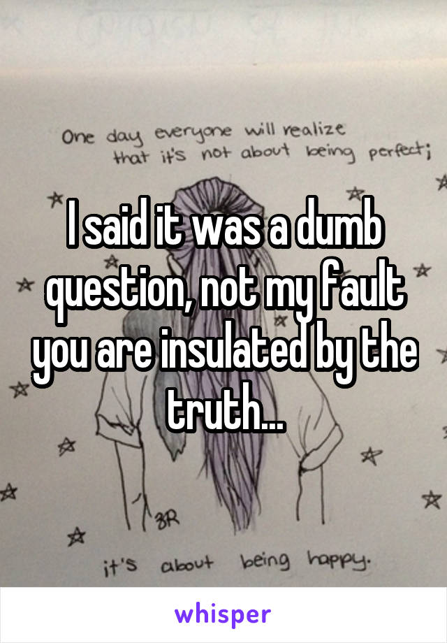 I said it was a dumb question, not my fault you are insulated by the truth...