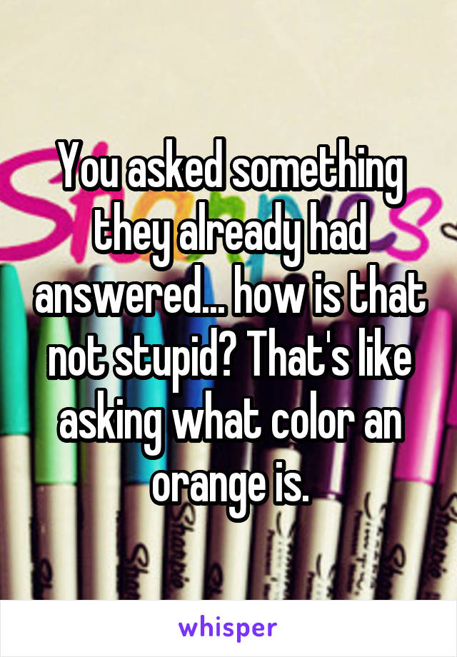 You asked something they already had answered... how is that not stupid? That's like asking what color an orange is.