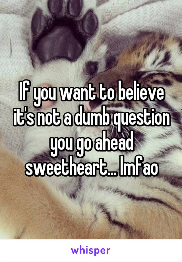 If you want to believe it's not a dumb question you go ahead sweetheart... lmfao