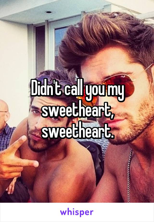 Didn't call you my sweetheart, sweetheart.