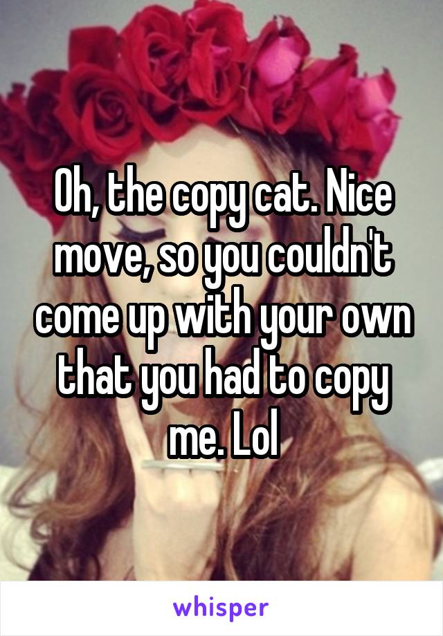 Oh, the copy cat. Nice move, so you couldn't come up with your own that you had to copy me. Lol