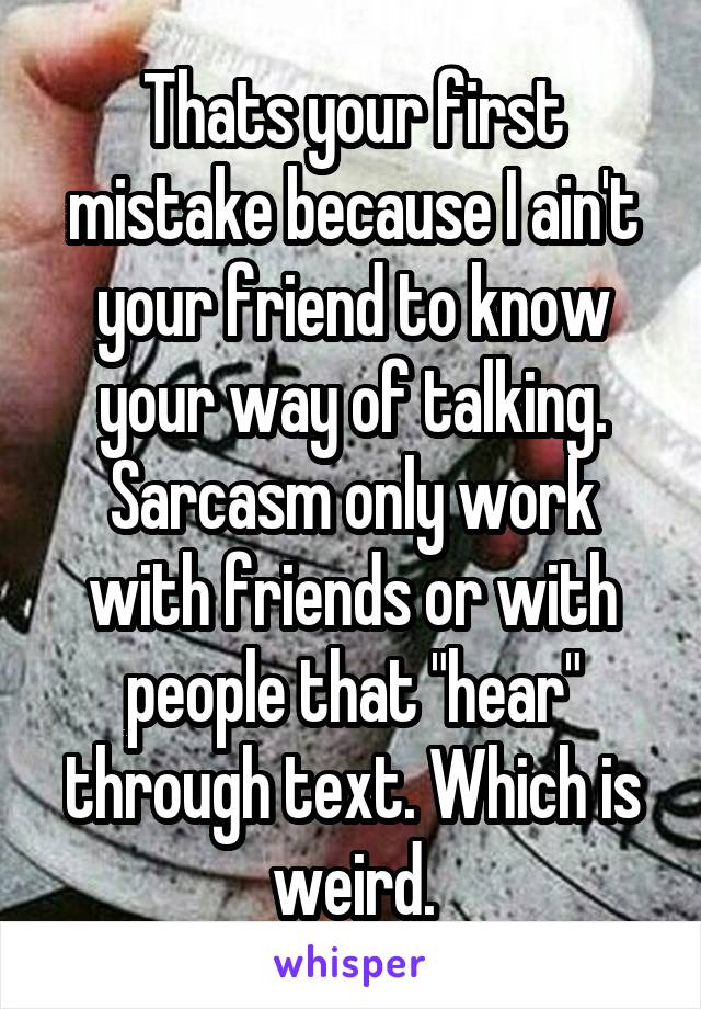 Thats your first mistake because I ain't your friend to know your way of talking.
Sarcasm only work with friends or with people that "hear" through text. Which is weird.