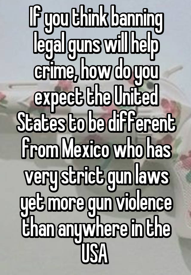 If you think banning legal guns will help crime, how do you expect the United States to be different from Mexico who has very strict gun laws yet more gun violence than anywhere in the USA 