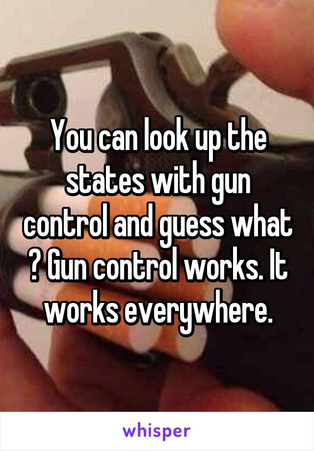 You can look up the states with gun control and guess what ? Gun control works. It works everywhere.