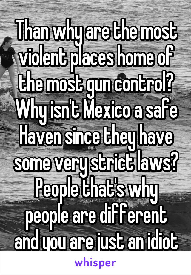 Than why are the most violent places home of the most gun control? Why isn't Mexico a safe Haven since they have some very strict laws? People that's why people are different and you are just an idiot