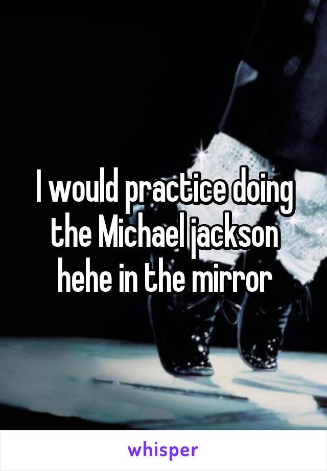 I would practice doing the Michael jackson hehe in the mirror