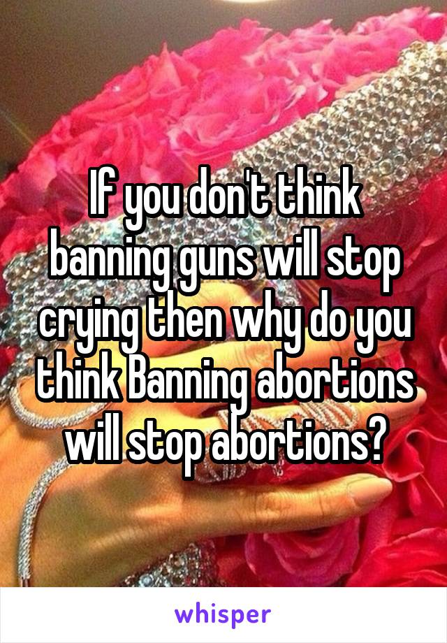 If you don't think banning guns will stop crying then why do you think Banning abortions will stop abortions?