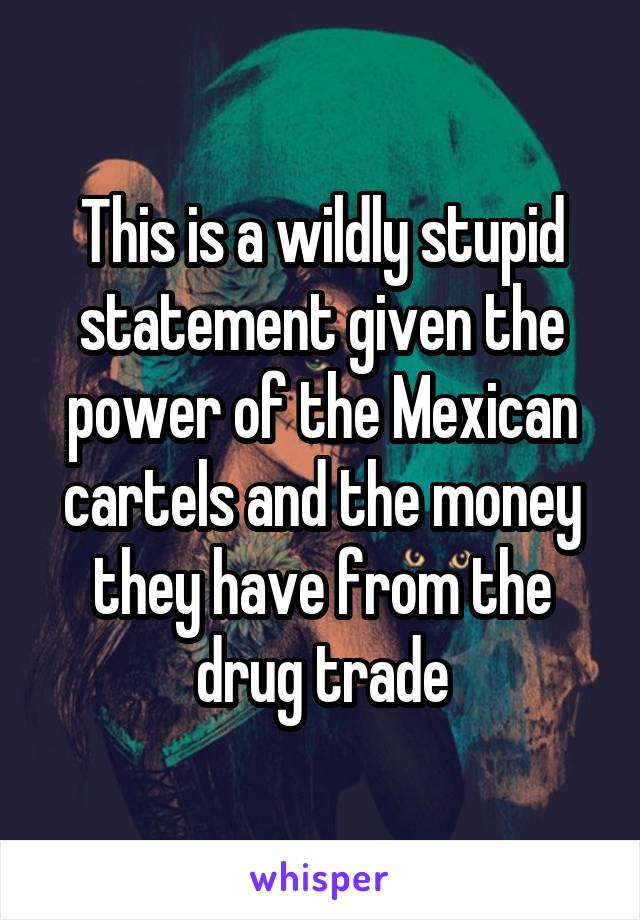 This is a wildly stupid statement given the power of the Mexican cartels and the money they have from the drug trade