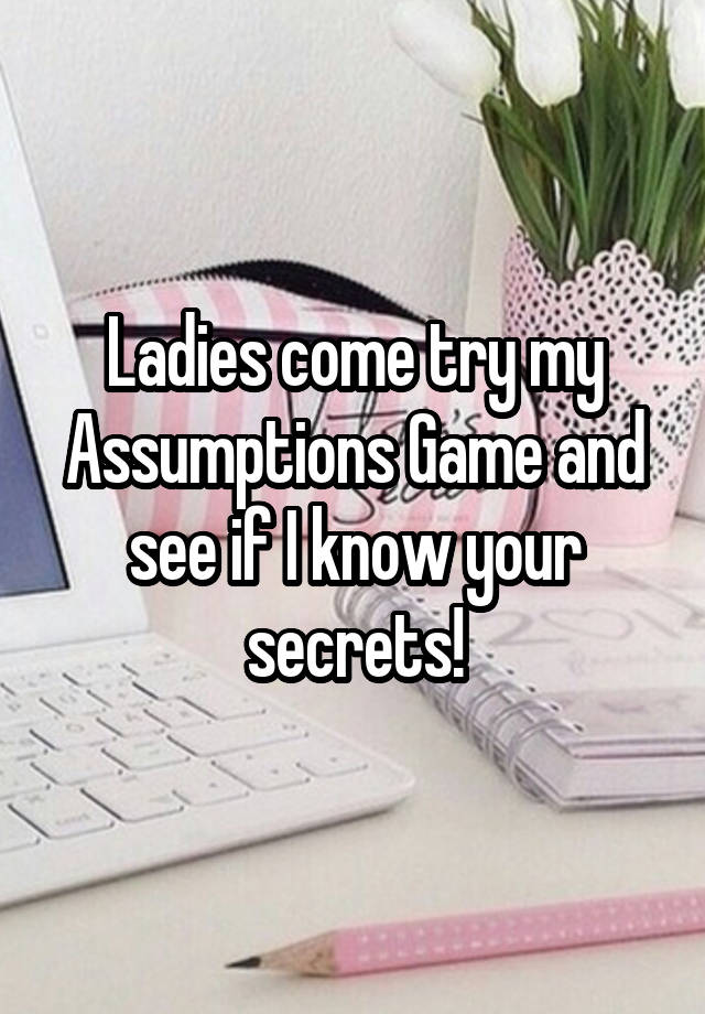 Ladies come try my Assumptions Game and see if I know your secrets!