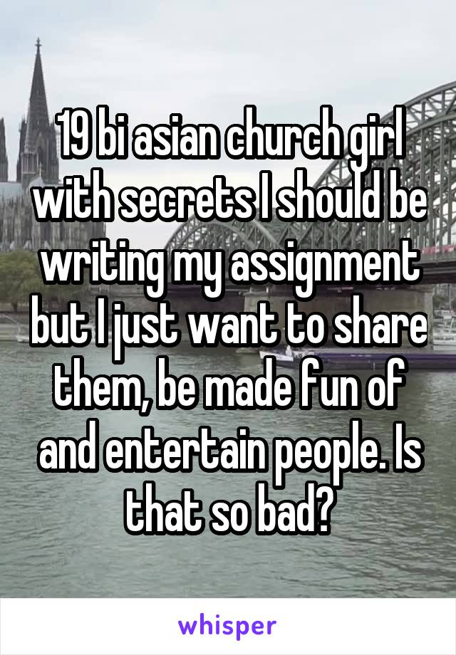 19 bi asian church girl with secrets I should be writing my assignment but I just want to share them, be made fun of and entertain people. Is that so bad?