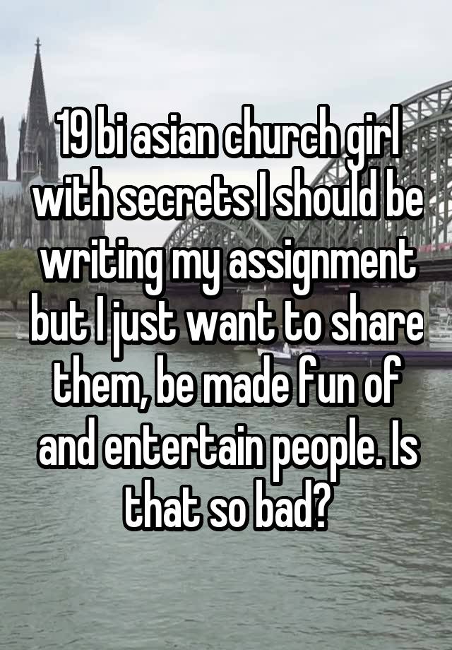 19 bi asian church girl with secrets I should be writing my assignment but I just want to share them, be made fun of and entertain people. Is that so bad?