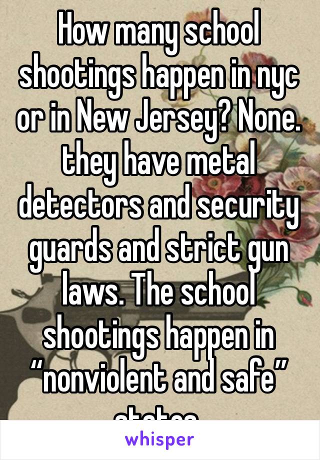 How many school shootings happen in nyc or in New Jersey? None. they have metal detectors and security guards and strict gun laws. The school shootings happen in “nonviolent and safe” states. 