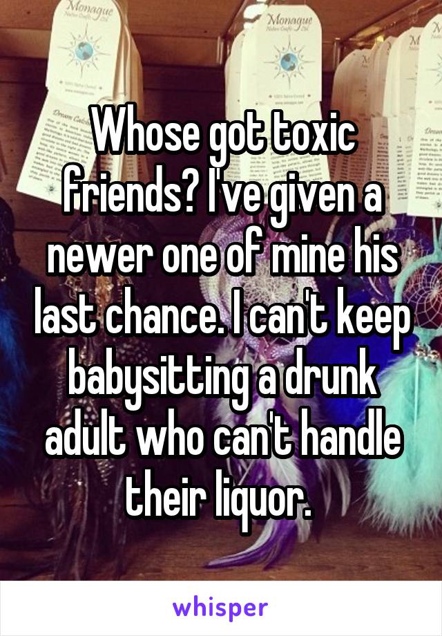 Whose got toxic friends? I've given a newer one of mine his last chance. I can't keep babysitting a drunk adult who can't handle their liquor. 