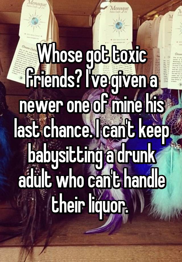 Whose got toxic friends? I've given a newer one of mine his last chance. I can't keep babysitting a drunk adult who can't handle their liquor. 