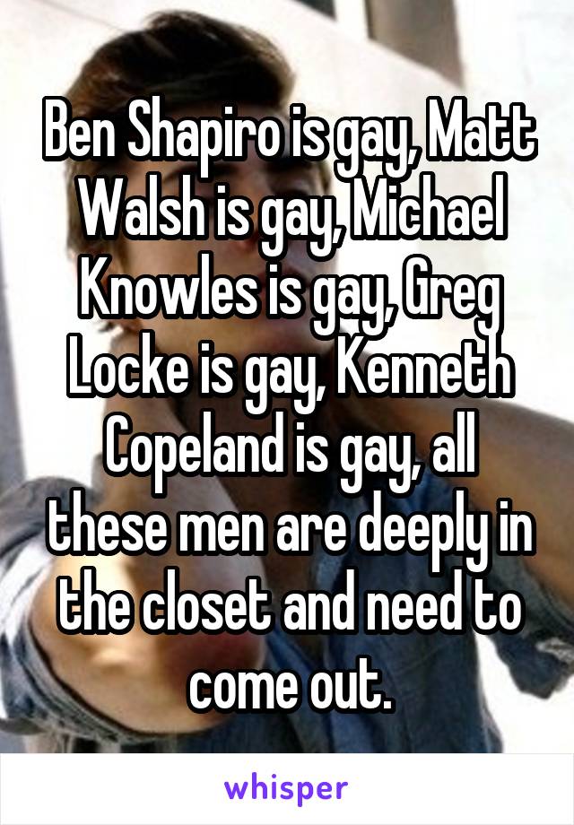 Ben Shapiro is gay, Matt Walsh is gay, Michael Knowles is gay, Greg Locke is gay, Kenneth Copeland is gay, all these men are deeply in the closet and need to come out.