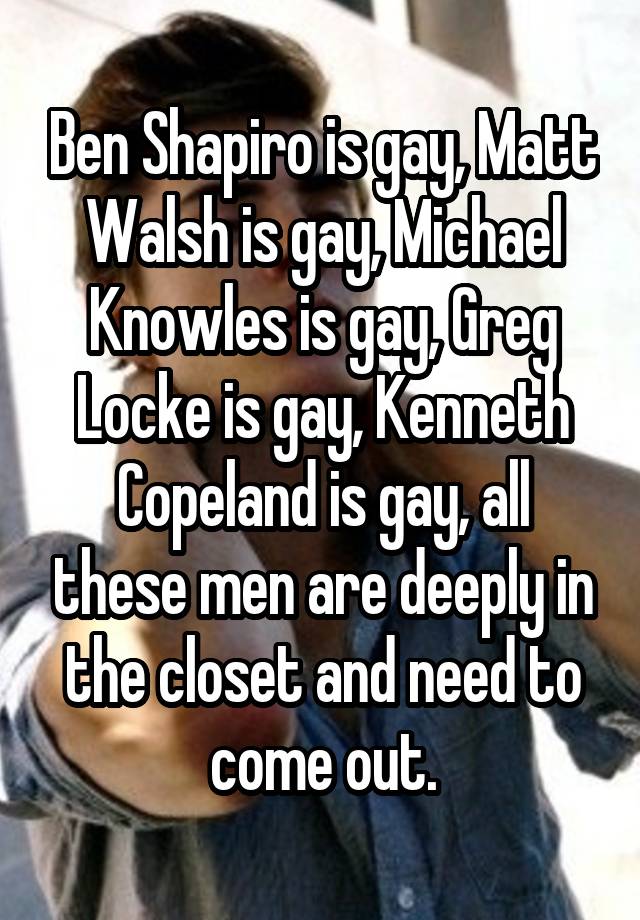 Ben Shapiro is gay, Matt Walsh is gay, Michael Knowles is gay, Greg Locke is gay, Kenneth Copeland is gay, all these men are deeply in the closet and need to come out.