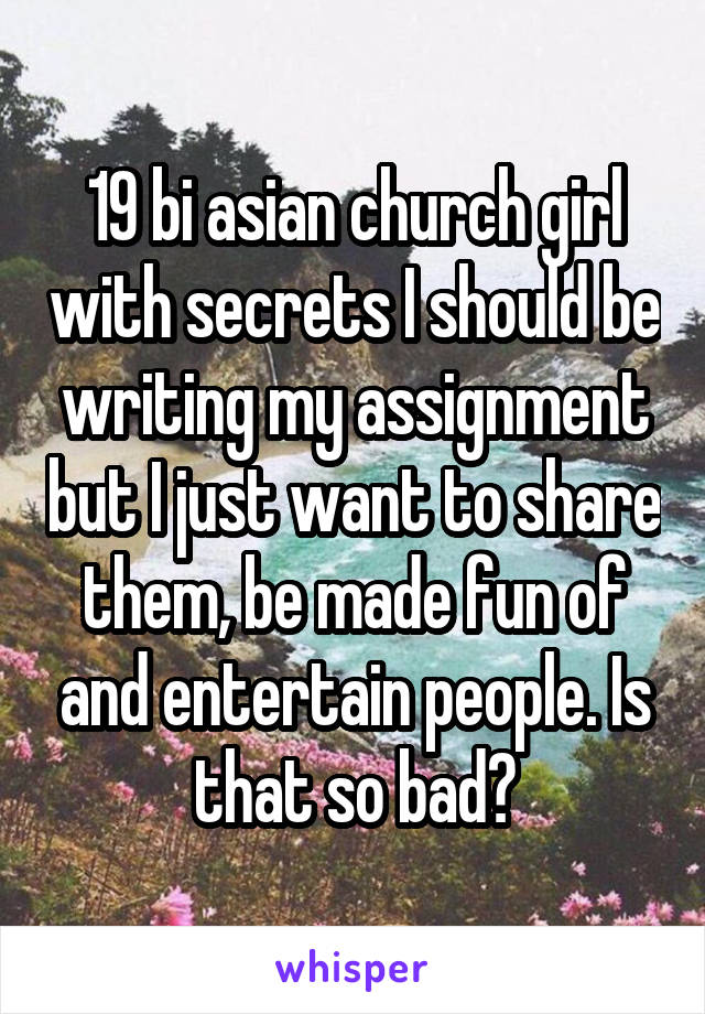 19 bi asian church girl with secrets I should be writing my assignment but I just want to share them, be made fun of and entertain people. Is that so bad?