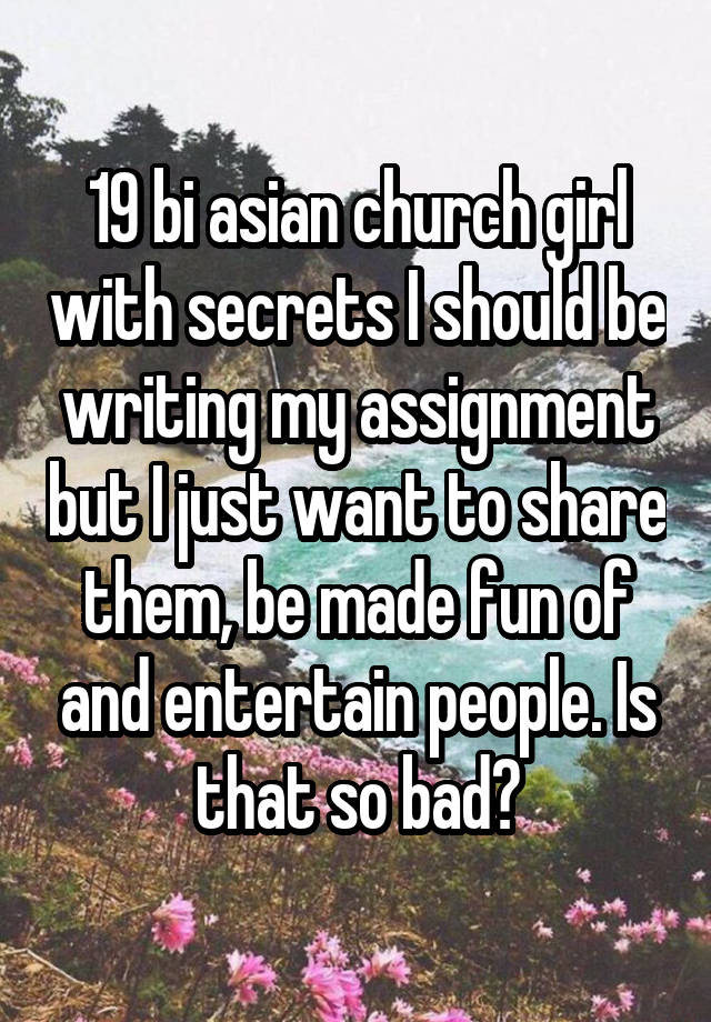 19 bi asian church girl with secrets I should be writing my assignment but I just want to share them, be made fun of and entertain people. Is that so bad?