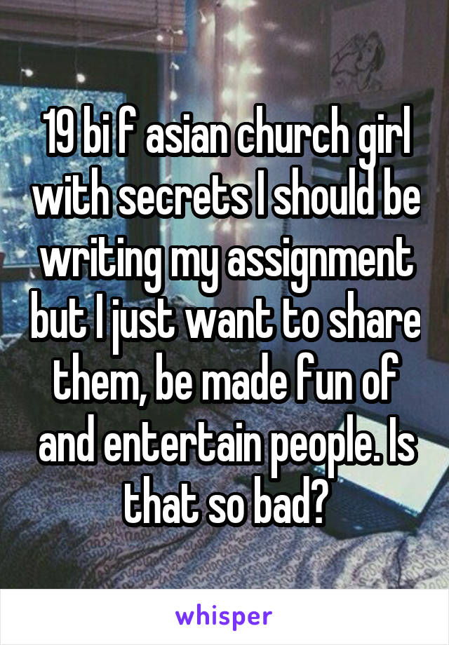 19 bi f asian church girl with secrets I should be writing my assignment but I just want to share them, be made fun of and entertain people. Is that so bad?