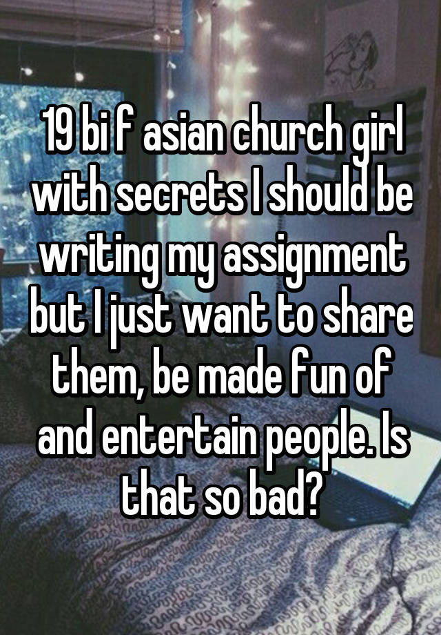 19 bi f asian church girl with secrets I should be writing my assignment but I just want to share them, be made fun of and entertain people. Is that so bad?