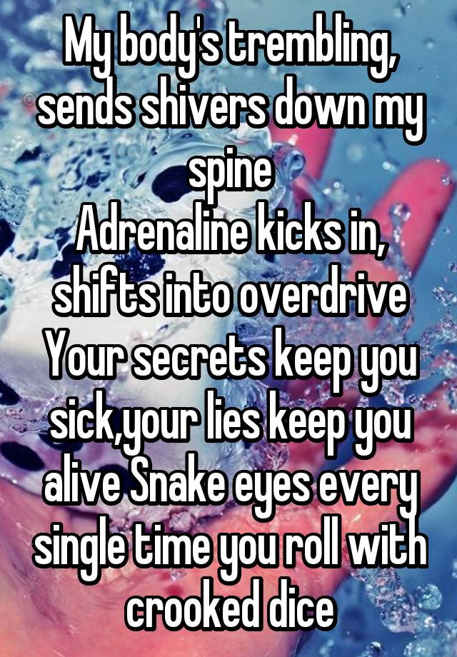 My body's trembling, sends shivers down my spine
Adrenaline kicks in, shifts into overdrive
Your secrets keep you sick,your lies keep you alive Snake eyes every single time you roll with crooked dice