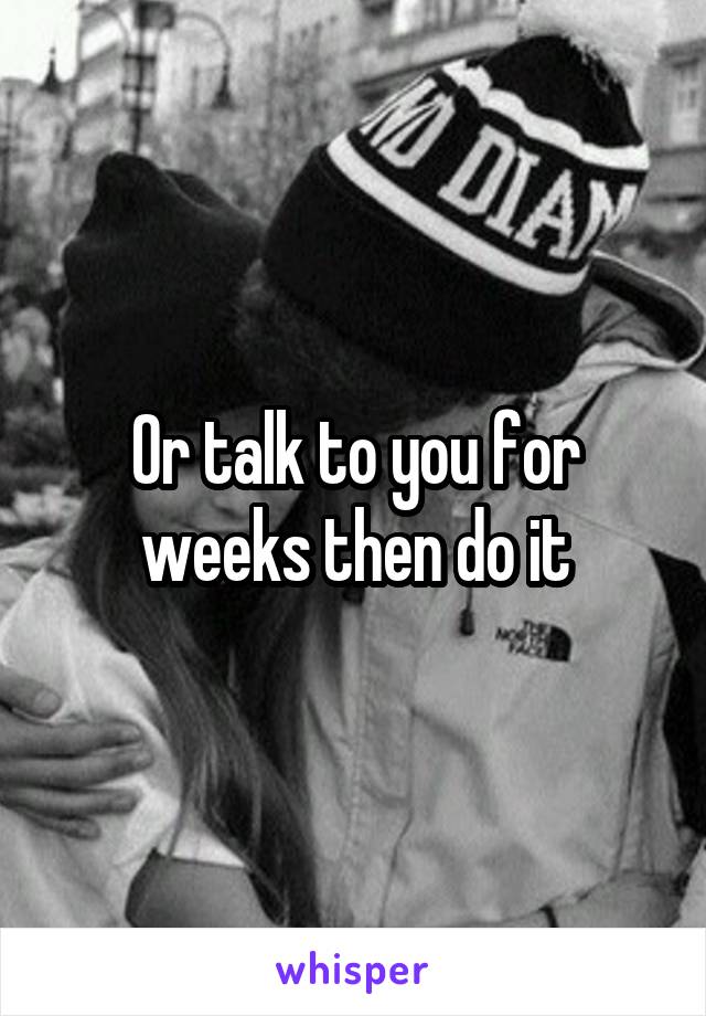 Or talk to you for weeks then do it