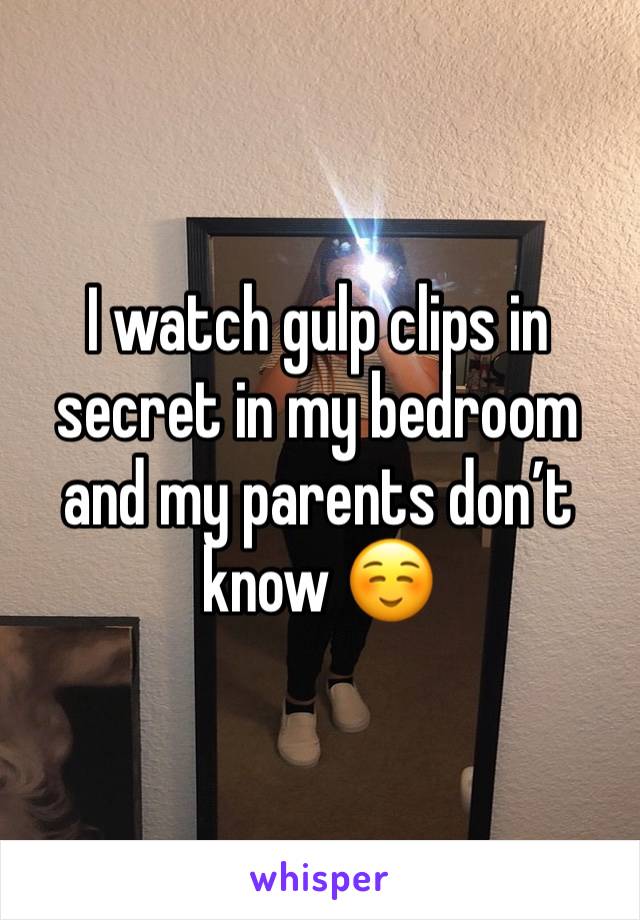 I watch gulp clips in secret in my bedroom and my parents don’t know ☺️