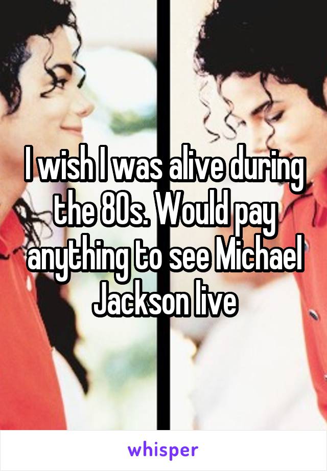 I wish I was alive during the 80s. Would pay anything to see Michael Jackson live