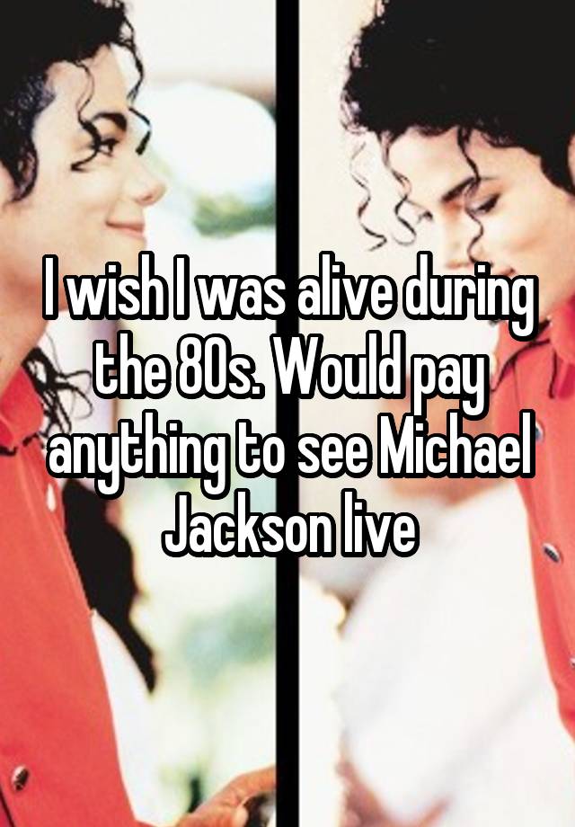 I wish I was alive during the 80s. Would pay anything to see Michael Jackson live