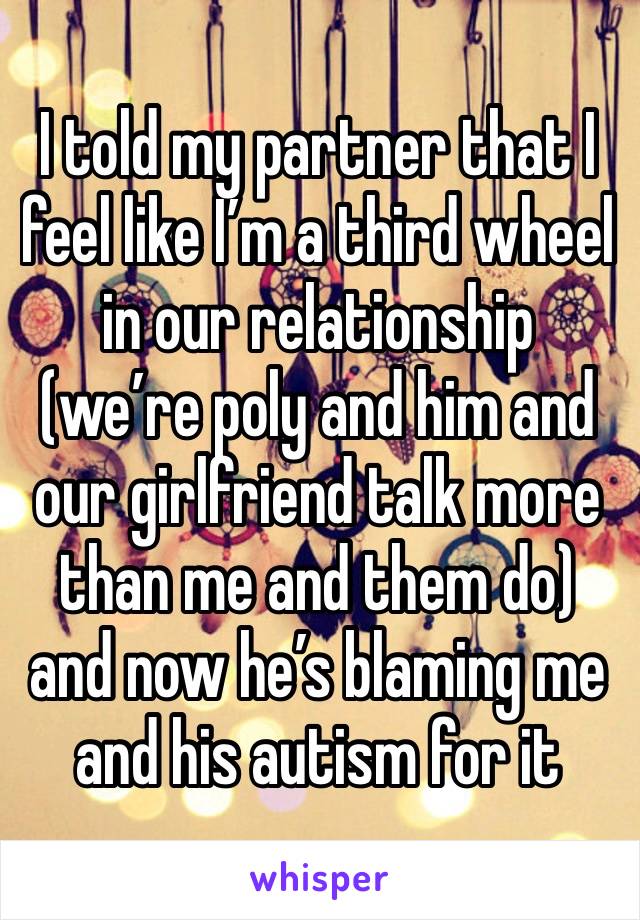 I told my partner that I feel like I’m a third wheel in our relationship (we’re poly and him and our girlfriend talk more than me and them do) and now he’s blaming me and his autism for it