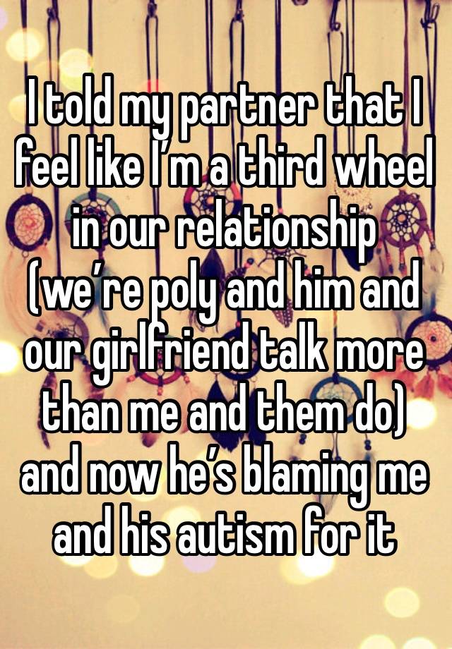 I told my partner that I feel like I’m a third wheel in our relationship (we’re poly and him and our girlfriend talk more than me and them do) and now he’s blaming me and his autism for it