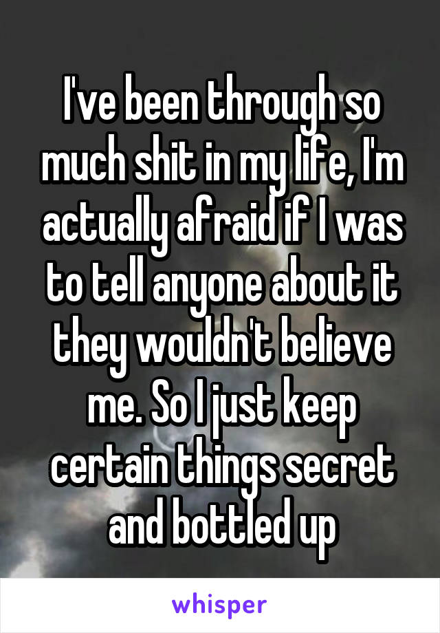 I've been through so much shit in my life, I'm actually afraid if I was to tell anyone about it they wouldn't believe me. So I just keep certain things secret and bottled up