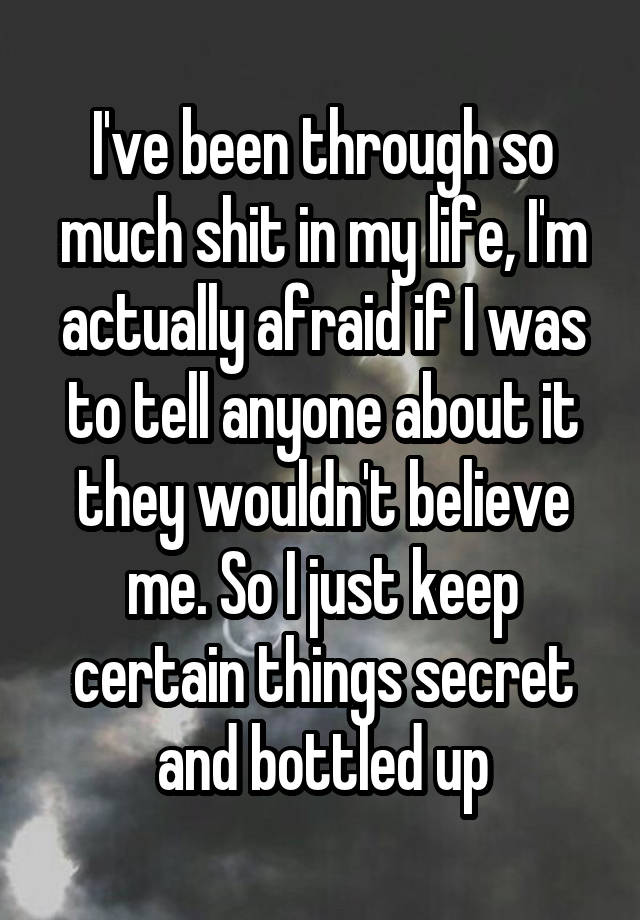 I've been through so much shit in my life, I'm actually afraid if I was to tell anyone about it they wouldn't believe me. So I just keep certain things secret and bottled up