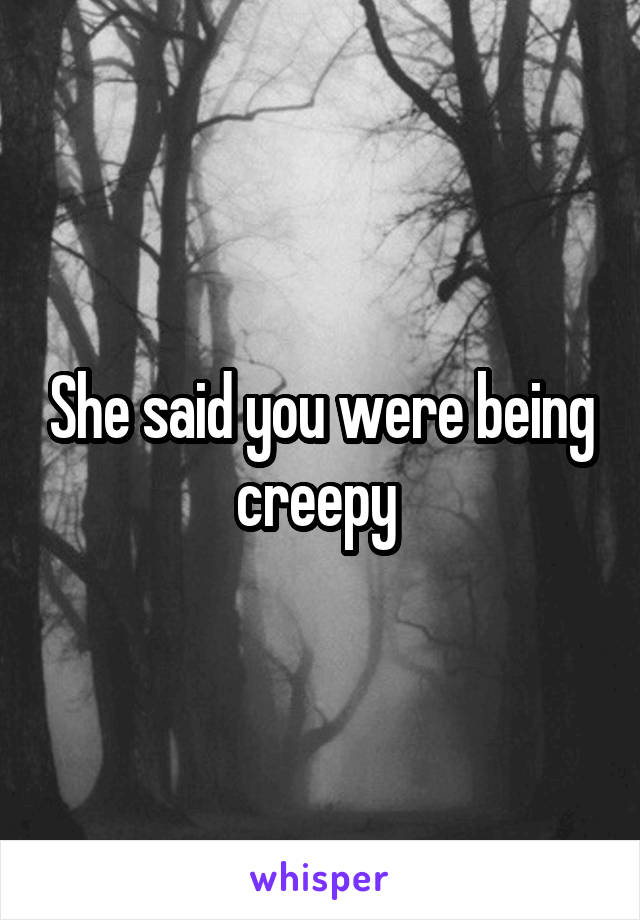 She said you were being creepy 