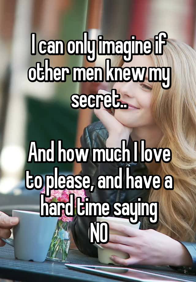 I can only imagine if other men knew my secret..

And how much I love to please, and have a hard time saying
NO