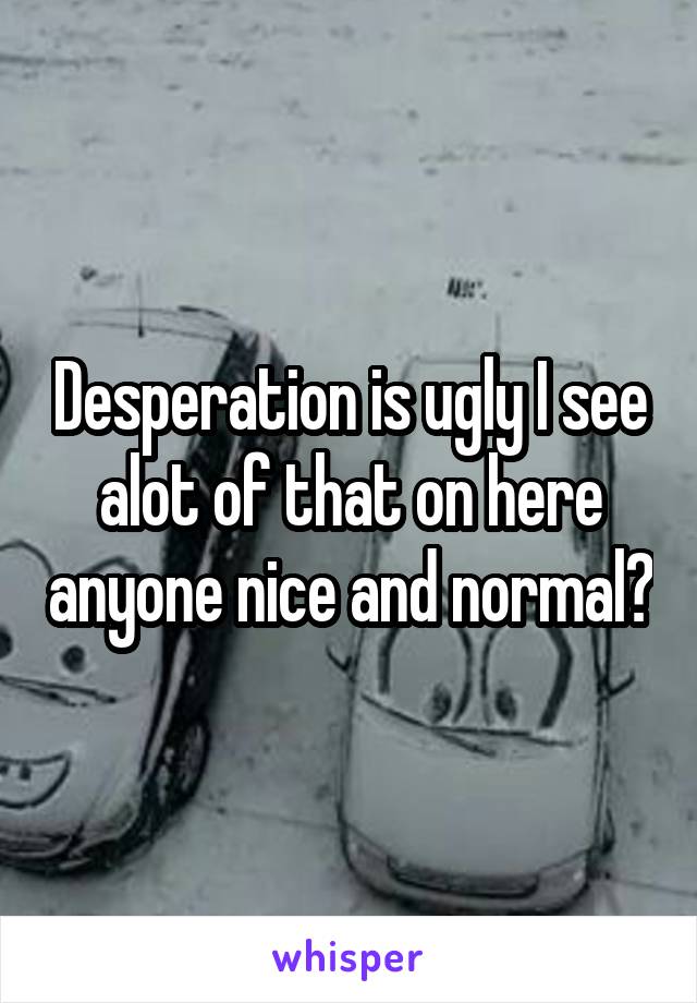 Desperation is ugly I see alot of that on here anyone nice and normal?