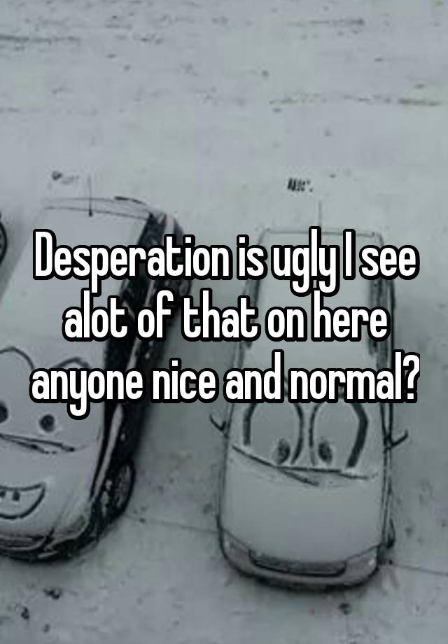 Desperation is ugly I see alot of that on here anyone nice and normal?