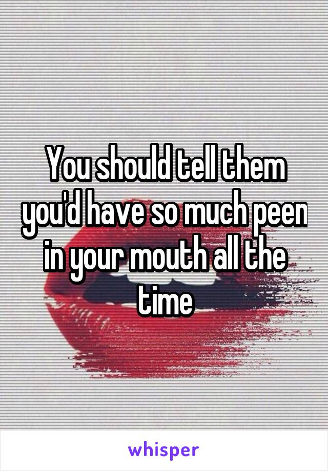 You should tell them you'd have so much peen in your mouth all the time