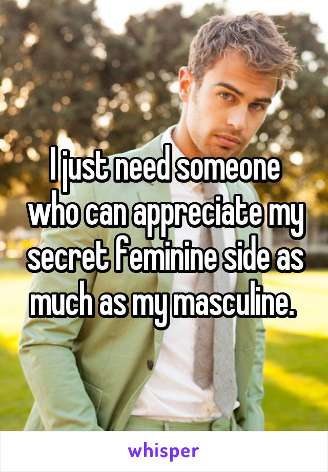 I just need someone who can appreciate my secret feminine side as much as my masculine. 