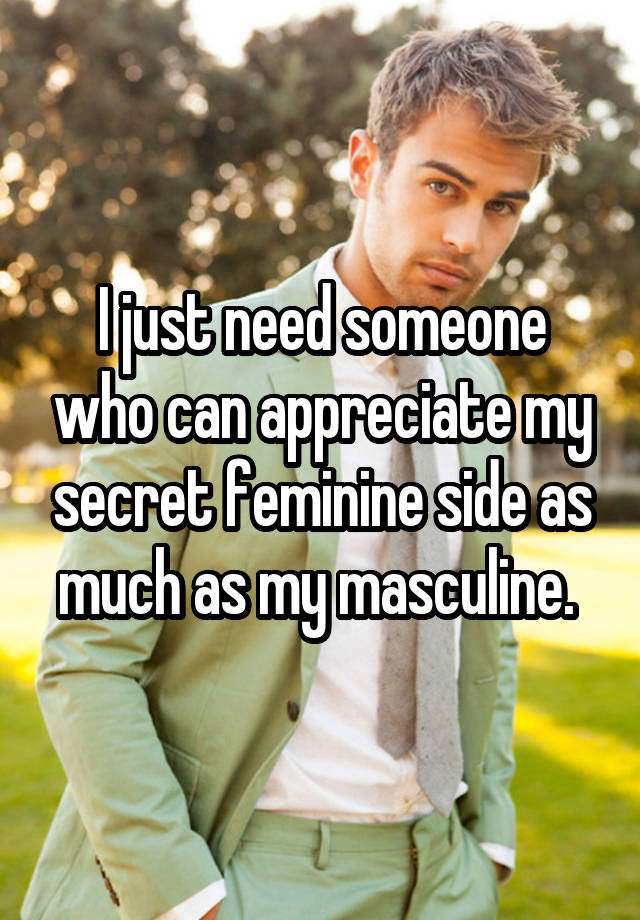 I just need someone who can appreciate my secret feminine side as much as my masculine. 