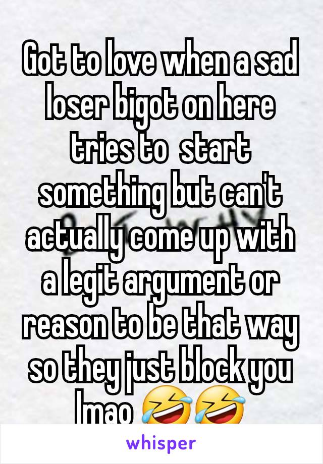 Got to love when a sad loser bigot on here tries to  start something but can't actually come up with a legit argument or reason to be that way so they just block you lmao 🤣🤣