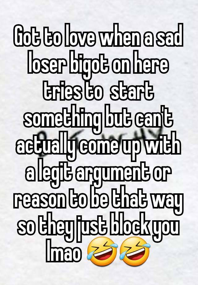 Got to love when a sad loser bigot on here tries to  start something but can't actually come up with a legit argument or reason to be that way so they just block you lmao 🤣🤣