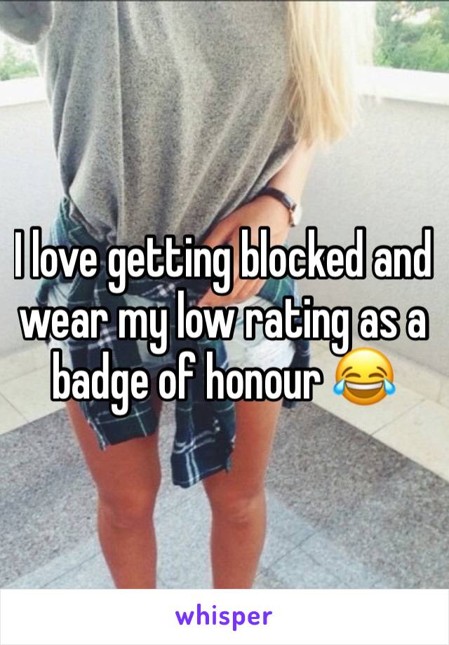 I love getting blocked and wear my low rating as a badge of honour 😂