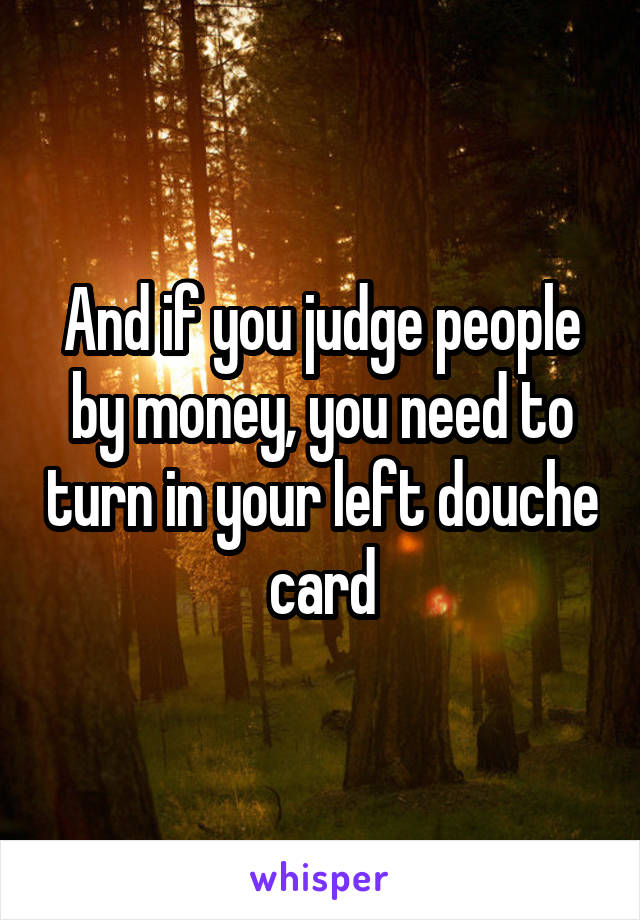 And if you judge people by money, you need to turn in your left douche card